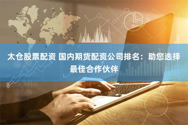 太仓股票配资 国内期货配资公司排名：助您选择最佳合作伙伴