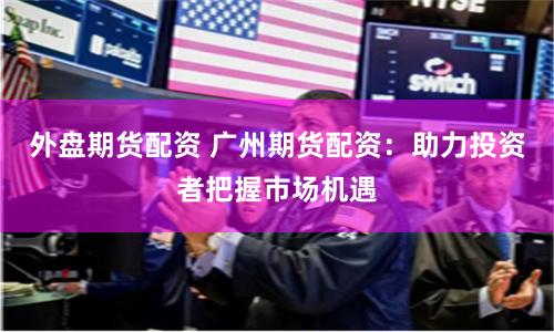 外盘期货配资 广州期货配资：助力投资者把握市场机遇